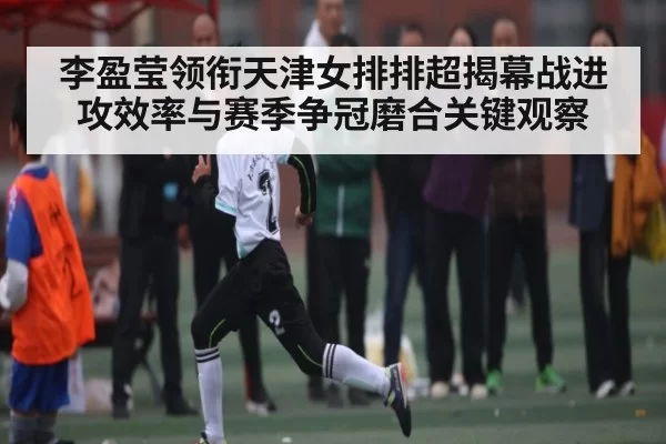 李盈莹领衔天津女排排超揭幕战进攻效率与赛季争冠磨合关键观察（c7c7）