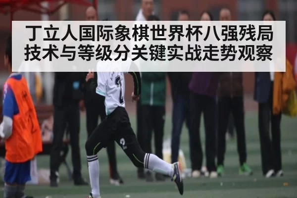 丁立人国际象棋世界杯八强残局技术与等级分关键实战走势观察（c7c7）
